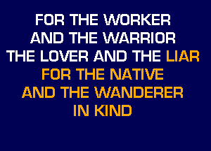 FOR THE WORKER
AND THE WARRIOR
THE LOVER AND THE LIAR
FOR THE NATIVE
AND THE WANDERER
IN KIND