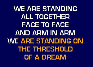 WE ARE STANDING
ALL TOGETHER
FACE TO FACE

f-kND ARM IN ARM

WE ARE STANDING ON
THE THRESHOLD
OF A DREAM
