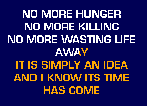 NO MORE HUNGER
NO MORE KILLING
NO MORE WASTING LIFE
AWAY
IT IS SIMPLY AN IDEA
AND I KNOW ITS TIME
HAS COME
