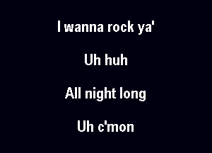 lwanna rock ya'

Uh huh

All night long

Uh c'mon