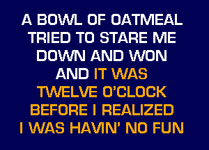 A BOWL 0F OATMEAL
TRIED TO STARE ME
DOWN AND WON
AND IT WAS
TWELVE O'CLOCK
BEFORE I REALIZED
I WAS HAVIN' N0 FUN