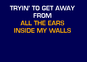 TRYIN' TO GET AWl-W
FROM
ALL THE EARS
INSIDE MY WALLS