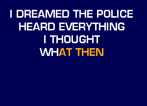 I DREAMED THE POLICE
HEARD EVERYTHING
I THOUGHT
WHAT THEN