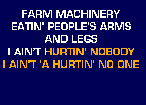 FARM MACHINERY
EATIN' PEOPLE'S ARMS
AND LEGS
I AIN'T HURTIN' NOBODY
I AIN'T 'A HURTIN' NO ONE