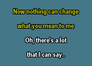 Now nothing can change
what you mean to me

Oh, there's a lot

that I can say..