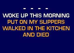 WOKE UP THIS MORNING
PUT ON MY SLIPPERS
WALKED IN THE KITCHEN
AND DIED