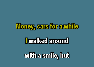 Money, cars for a while

lwalked around

with a smile, but