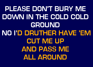 PLEASE DON'T BURY ME
DOWN IN THE COLD COLD
GROUND
N0 I'D DRUTHER HAVE 'EM
CUT ME UP
AND PASS ME
ALL AROUND