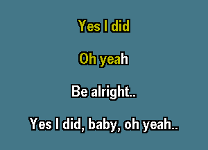 Yes I did
Oh yeah

Be alright.

Yes I did, baby, oh yeah..