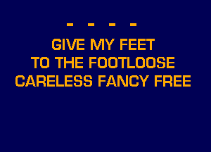 GIVE MY FEET
TO THE FOOTLOOSE
CARELESS FANCY FREE