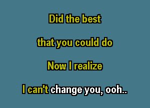 Did the best
that you could do

Now I realize

I can't change you, ooh..