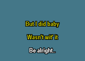 But I did baby

Wasn't wit' it

Be alright.