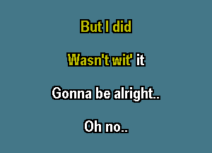 But I did

Wasn't wit' it

Gonna be alright.

Oh no..