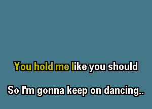 You hold me like you should

So I'm gonna keep on dancing..