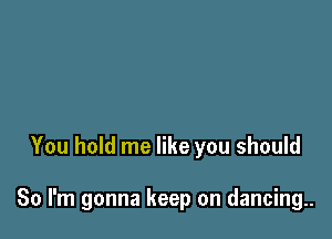 You hold me like you should

So I'm gonna keep on dancing..