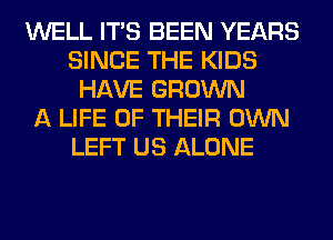 WELL ITS BEEN YEARS
SINCE THE KIDS
HAVE GROWN
A LIFE OF THEIR OWN
LEFT US ALONE