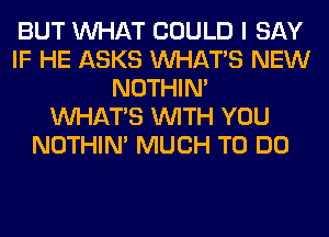 BUT WHAT COULD I SAY
IF HE ASKS WHATS NEW
NOTHIN'

WHATS WITH YOU
NOTHIN' MUCH TO DO