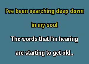 I've been searching deep down

in my soul

The words that I'm hearing

are starting to get old..