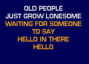 OLD PEOPLE
JUST GROW LONESOME
WAITING FOR SOMEONE
TO SAY
HELLO IN THERE
HELLO