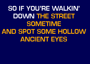 SO IF YOU'RE WALKIM
DOWN THE STREET
SOMETIME
AND SPOT SOME HOLLOW
ANCIENT EYES