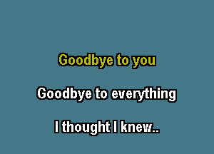 Goodbye to you

Goodbye to everything

I thought I knew.