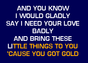 AND YOU KNOW
I WOULD GLADLY
SAY I NEED YOUR LOVE
BADLY
AND BRING THESE
LITI'LE THINGS TO YOU
'CAUSE YOU GOT GOLD