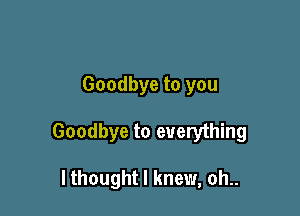 Goodbye to you

Goodbye to everything

I thought I knew, oh..