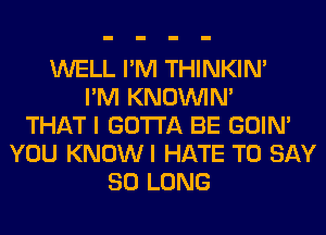 WELL I'M THINKIM
I'M KNOUVIN'
THAT I GOTTA BE GOIN'
YOU KNOWI HATE TO SAY
SO LONG