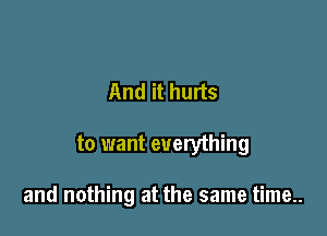 And it hurts

to want everything

and nothing at the same time..