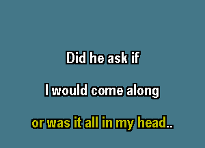 Did he ask if

I would come along

or was it all in my head..