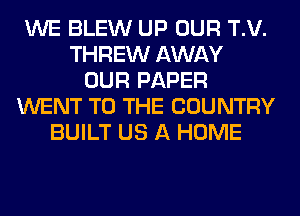 WE BLEW UP OUR T.V.
THREW AWAY
OUR PAPER
WENT TO THE COUNTRY
BUILT US A HOME