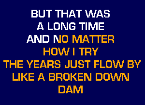 BUT THAT WAS
A LONG TIME
AND NO MATTER
HOWI TRY
THE YEARS JUST FLOW BY
LIKE A BROKEN DOWN
DAM