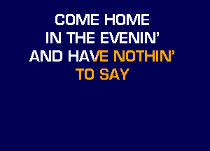 COME HOME
IN THE EVENIN'
AND HAVE NOTHIN'
TO SAY