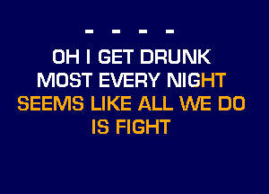 OH I GET DRUNK
MOST EVERY NIGHT
SEEMS LIKE ALL WE DO
IS FIGHT
