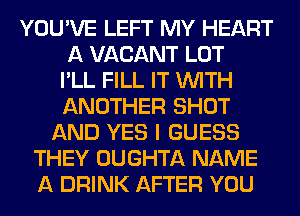 YOU'VE LEFT MY HEART
A VACANT LOT
I'LL FILL IT WITH
ANOTHER SHOT
AND YES I GUESS
THEY OUGHTA NAME
A DRINK AFTER YOU