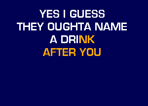 YES I GUESS
THEY OUGHTA NAME
A DRINK
AFTER YOU