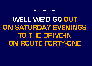 WELL WE'D GO OUT
ON SATURDAY EVENINGS
TO THE DRIVE-IN
0N ROUTE FORTY-ONE