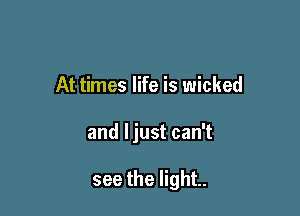 At times life is wicked

and ljust can't

see the light.