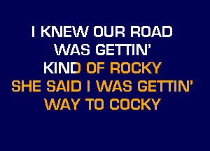 I KNEW OUR ROAD
WAS GETI'IM
KIND OF ROCKY
SHE SAID I WAS GETI'IM
WAY TO COCKY
