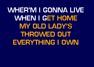 INHER'M I GONNA LIVE
INHEN I GET HOME
MY OLD LADYIS
THROWED OUT
EVERYTHING I OWN