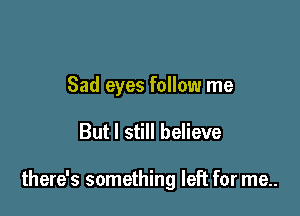Sad eyes follow me

But I still believe

there's something left for me..