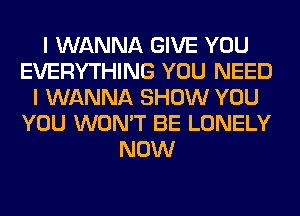 I WANNA GIVE YOU
EVERYTHING YOU NEED
I WANNA SHOW YOU
YOU WON'T BE LONELY
NOW