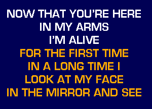 NOW THAT YOU'RE HERE
IN MY ARMS
I'M ALIVE
FOR THE FIRST TIME
IN A LONG TIME I
LOOK AT MY FACE
IN THE MIRROR AND SEE