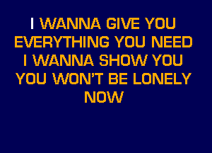 I WANNA GIVE YOU
EVERYTHING YOU NEED
I WANNA SHOW YOU
YOU WON'T BE LONELY
NOW