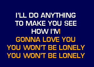 I'LL DO ANYTHING
TO MAKE YOU SEE
HOW I'M
GONNA LOVE YOU
YOU WON'T BE LONELY
YOU WON'T BE LONELY