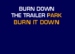 BURN DOWN
THE TRAILER PARK

BURN IT DOWN