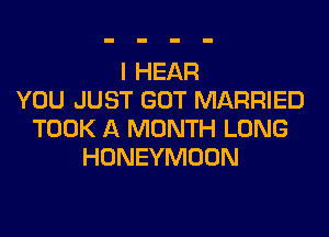 I HEAR
YOU JUST GOT MARRIED
TOOK A MONTH LONG
HONEYMOON
