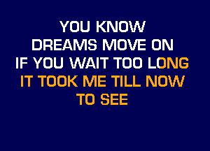 YOU KNOW
DREAMS MOVE 0N
IF YOU WAIT T00 LONG
IT TOOK ME TILL NOW
TO SEE