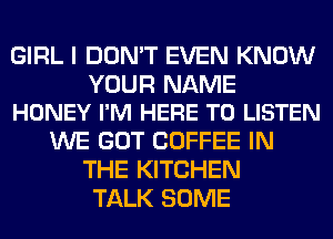 GIRL I DON'T EVEN KNOW

YOUR NAME
HONEY I'M HERE TO LISTEN

WE GOT COFFEE IN
THE KITCHEN
TALK SOME