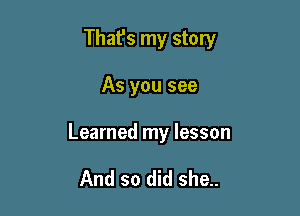 That's my story

As you see

Learned my lesson

And so did she..